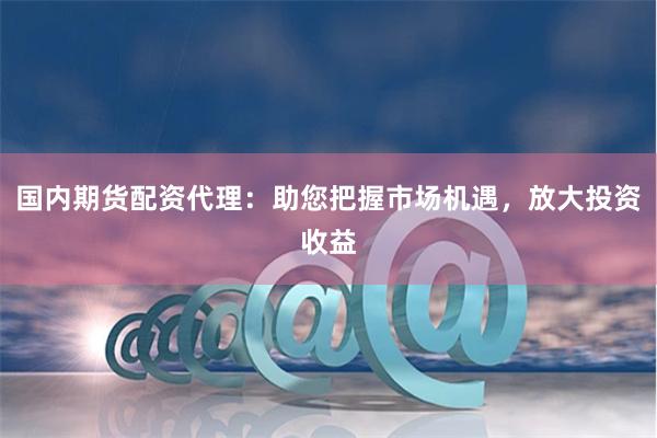 国内期货配资代理：助您把握市场机遇，放大投资收益