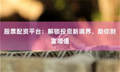 股票配资平台：解锁投资新境界，助你财富增值