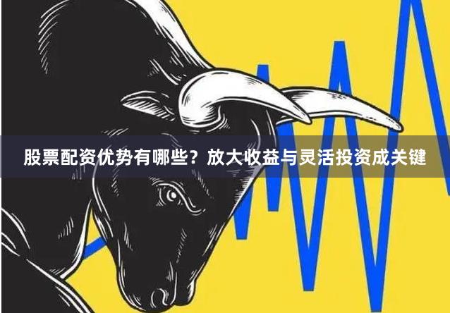 股票配资优势有哪些？放大收益与灵活投资成关键