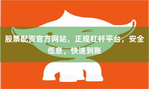 股票配资官方网站，正规杠杆平台，安全低息，快速到账